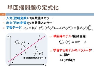 単回帰問題の定式化
 入力（説明変数）𝑥𝑥：実数値スカラー
 出力（目的変数）𝑦𝑦：実数値スカラー
 学習データ：
 単回帰モデル：回帰直線
 学習するモデルのパラメータ：
12
𝐷𝐷𝑡𝑡𝑡𝑡 = 𝑥𝑥1
, 𝑦𝑦1
, 𝑥𝑥2
, 𝑦𝑦2
, … , 𝑥𝑥 𝑁𝑁
, 𝑦𝑦 𝑁𝑁
= 𝑥𝑥𝑖𝑖
, 𝑦𝑦𝑖𝑖
𝑖𝑖=1
𝑁𝑁
𝑤𝑤：傾き
𝑏𝑏： 𝑦𝑦の切片
�𝑓𝑓𝑤𝑤,𝑏𝑏 𝑥𝑥 = 𝑤𝑤𝑤𝑤 + 𝑏𝑏
𝑥𝑥
𝑦𝑦
𝑜𝑜
i番目に観測された学習データ
𝑥𝑥𝑖𝑖, 𝑦𝑦𝑖𝑖
�𝑓𝑓𝑤𝑤,𝑏𝑏 𝑥𝑥
 