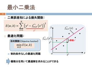 最小二乗法
16
 二乗誤差和による損失関数：
 最適化問題：
 制約条件なしの最適化問題
 偏微分を用いて最適解を求めることができる
𝐸𝐸 𝑤𝑤, 𝑏𝑏 = �
𝑖𝑖=1
𝑁𝑁
𝑦𝑦𝑖𝑖 − �𝑓𝑓𝑤𝑤,𝑏𝑏 𝑥𝑥𝑖𝑖
2
𝑥𝑥
𝑦𝑦
𝑜𝑜
誤差𝜀𝜀𝑖𝑖
�𝑓𝑓𝑤𝑤,𝑏𝑏 𝑥𝑥
𝑥𝑥𝑖𝑖
𝑦𝑦𝑖𝑖
�𝑓𝑓𝑤𝑤,𝑏𝑏 𝑥𝑥𝑖𝑖
目的関数（Objective function）
min
𝑤𝑤,𝑏𝑏
𝐸𝐸 𝑤𝑤, 𝑏𝑏
𝜀𝜀𝑖𝑖
 