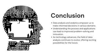 Conclusion
Data analysis and analytics empower us to
make informed decisions in various domains.
Understanding the process and applications
can lead to improved problem-solving and
innovation.
As technology advances, the field of data
analysis continues to evolve, offering exciting
possibilities for the future.
 
