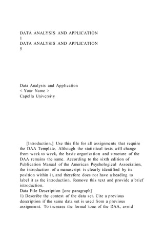 DATA ANALYSIS AND APPLICATION
1
DATA ANALYSIS AND APPLICATION
5
Data Analysis and Application
< Your Name >
Capella University
[Introduction.] Use this file for all assignments that require
the DAA Template. Although the statistical tests will change
from week to week, the basic organization and structure of the
DAA remains the same. According to the sixth edition of
Publication Manual of the American Psychological Association,
the introduction of a manuscript is clearly identified by its
position within it, and therefore does not have a heading to
label it as the introduction. Remove this text and provide a brief
introduction.
Data File Description [one paragraph]
1) Describe the context of the data set. Cite a previous
description if the same data set is used from a previous
assignment. To increase the formal tone of the DAA, avoid
 