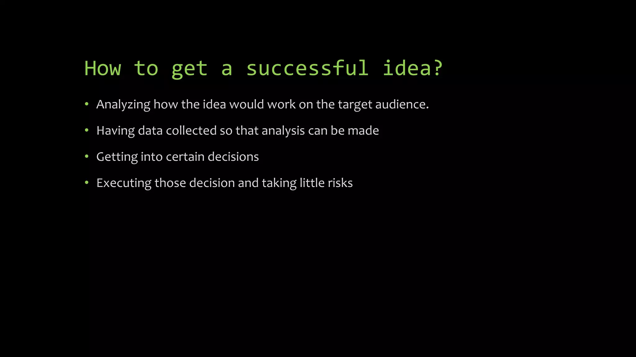 How to get a successful idea?
• Analyzing how the idea would work on the target audience.
• Having data collected so that analysis can be made
• Getting into certain decisions
• Executing those decision and taking little risks
 