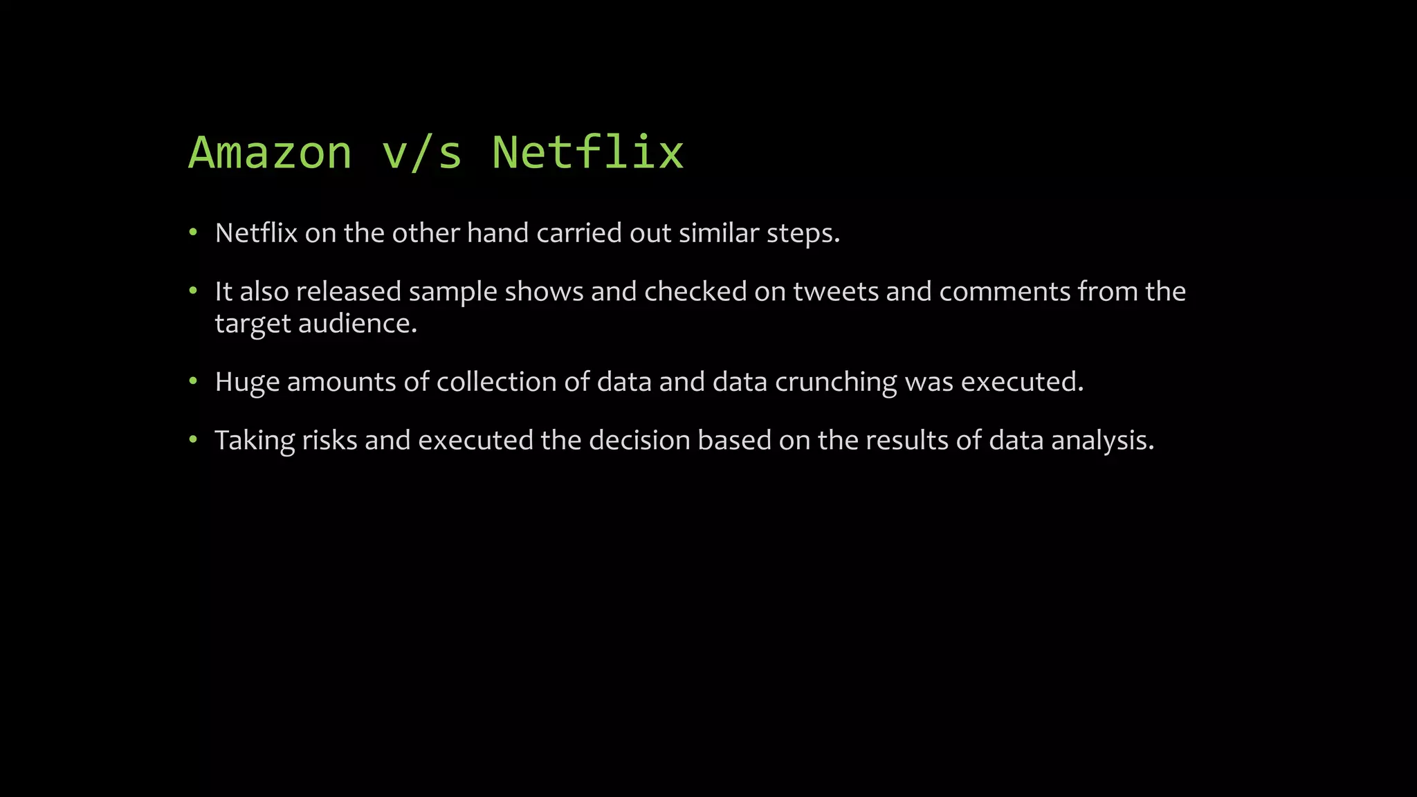 Amazon v/s Netflix
• Netflix on the other hand carried out similar steps.
• It also released sample shows and checked on tweets and comments from the
target audience.
• Huge amounts of collection of data and data crunching was executed.
• Taking risks and executed the decision based on the results of data analysis.
 