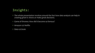 Insights:
• The whole presentation revolves around the fact how data analysis can help in
creating great tv shows or make great decisions.
• Game of thrones: How did it become so famous?
• Amazon v/s Netflix
• Data v/s brain
 