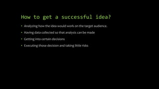 How to get a successful idea?
• Analyzing how the idea would work on the target audience.
• Having data collected so that analysis can be made
• Getting into certain decisions
• Executing those decision and taking little risks
 