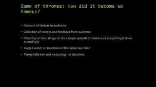 Game of thrones: How did it become so
famous?
• Demand of fantasy in audience.
• Collection of tweets and feedback from audience
• Checking on the ratings on the sample episode to make sure everything is done
accordingly
• Keep a watch on reactions of the video launched
• Taking little risk and executing the decisions.
 