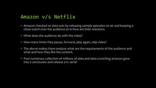 Amazon v/s Netflix
• Amazon checked on data sets by releasing sample episodes on air and keeping a
close watch over the audience as in how are their reactions.
• What does the audience do with the video?
• How many times they pause, forward, play again, skip video?
• The above makes them analyze what are the requirements of the audience and
what and how they like the content.
• Post numerous collection of millions of data and data crunching amazon gave
into a conclusion and release a tv serial
 