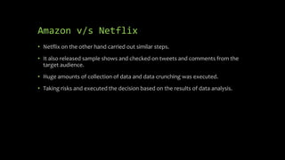 Amazon v/s Netflix
• Netflix on the other hand carried out similar steps.
• It also released sample shows and checked on tweets and comments from the
target audience.
• Huge amounts of collection of data and data crunching was executed.
• Taking risks and executed the decision based on the results of data analysis.
 
