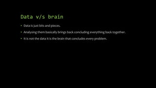 Data v/s brain
• Data is just bits and pieces.
• Analysing them basically brings back concluding everything back together.
• It is not the data it is the brain that concludes every problem.
 
