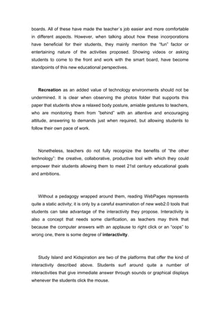boards. All of these have made the teacher´s job easier and more comfortable
in different aspects. However, when talking about how these incorporations
have beneficial for their students, they mainly mention the “fun” factor or
entertaining nature of the activities proposed. Showing videos or asking
students to come to the front and work with the smart board, have become
standpoints of this new educational perspectives.




   Recreation as an added value of technology environments should not be
undermined. It is clear when observing the photos folder that supports this
paper that students show a relaxed body posture, amiable gestures to teachers,
who are monitoring them from ”behind” with an attentive and encouraging
attitude, answering to demands just when required, but allowing students to
follow their own pace of work.




   Nonetheless, teachers do not fully recognize the benefits of “the other
technology”: the creative, collaborative, productive tool with which they could
empower their students allowing them to meet 21st century educational goals
and ambitions.




   Without a pedagogy wrapped around them, reading WebPages represents
quite a static activity; it is only by a careful examination of new web2.0 tools that
students can take advantage of the interactivity they propose. Interactivity is
also a concept that needs some clarification, as teachers may think that
because the computer answers with an applause to right click or an “oops” to
wrong one, there is some degree of interactivity.




   Study Island and Kidspiration are two of the platforms that offer the kind of
interactivity described above. Students surf around quite a number of
interactivities that give immediate answer through sounds or graphical displays
whenever the students click the mouse.
 