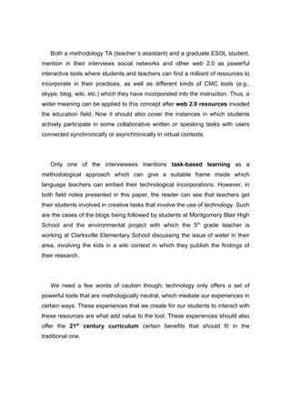 Both a methodology TA (teacher´s assistant) and a graduate ESOL student,
mention in their interviews social networks and other web 2.0 as powerful
interactive tools where students and teachers can find a milliard of resources to
incorporate in their practices, as well as different kinds of CMC tools (e.g.,
skype, blog, wiki, etc.) which they have incorporated into the instruction. Thus, a
wider meaning can be applied to this concept after web 2.0 resources invaded
the education field. Now it should also cover the instances in which students
actively participate in some collaborative written or speaking tasks with users
connected synchronically or asynchronically in virtual contexts.




   Only one of the interviewees mentions task-based learning as a
methodological approach which can give a suitable frame inside which
language teachers can embed their technological incorporations. However, in
both field notes presented in this paper, the reader can see that teachers get
their students involved in creative tasks that involve the use of technology. Such
are the cases of the blogs being followed by students at Montgomery Blair High
School and the environmental project with which the 5th grade teacher is
working at Clarksville Elementary School discussing the issue of water in their
area, involving the kids in a wiki context in which they publish the findings of
their research.




   We need a few words of caution though; technology only offers a set of
powerful tools that are methologically neutral, which mediate our experiences in
certain ways. These experiences that we create for our students to interact with
these resources are what add value to the tool. These experiences should also
offer the 21st century curriculum certain benefits that should fit in the
traditional one.
 