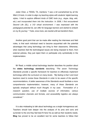 Julian Chen, a TESOL TA, mentions “I was a bit overwhelmed by all the
Web 2.0 tools. In order to align my teaching styles with students’ digital learning
styles, I tried to explore different kinds of CMC tools (e.g., skype, blog, wiki,
etc.) and incorporated them into the instruction. In 2008, I first encountered
Second Life (SL), a 3-D virtual environment. I was impressed with the
pedagogical potential SL can offer for language learners and started to embark
on my SL journey.” Tools, once more, are neutral until we transform them.




   Another good point that can be made after reading the interviews and field
notes, is that each individual need to become acquainted with the potential
advantages that using technology can bring to their classrooms. Otherwise,
when teachers feel the technological issues are being imposed to them, from
external policies, they just reject them or participate only symbolically in the
implementation.




   Mr Read, a middle school technology teacher describes his position about
the states technology standards describing: “The seven Technology
Standards provide a specific framework for teachers to effectively implement
technology within the curriculum on many levels. “My feeling is that I and most
teachers need to review these Standards in order to be aware of the specific
recommendations. A better awareness of the Standards would facilitate a more
comprehensive implementation; however, many of these Standards are
typically employed without much thought, in my case.            Formulation of a
research   question,   use    of   multiple   sources   of   information,   various
communication channels and formats, and accessibility logistics are always
considered.”




   It is also misleading to talk about technology as a single homogeneous set.
Teachers should look deeper into the analysis of its pros and cons and
surrender to the one they feel best fit hers/ his as well as their students needs.
Blog has proved to be an excellent tool for some teachers to follow their
 