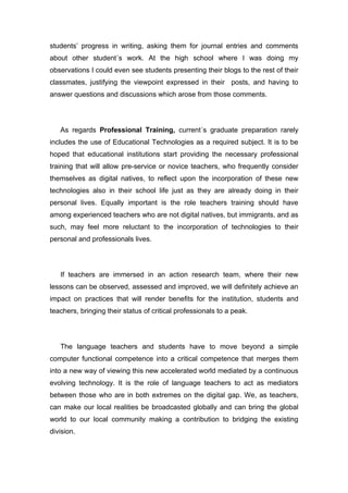 students’ progress in writing, asking them for journal entries and comments
about other student´s work. At the high school where I was doing my
observations I could even see students presenting their blogs to the rest of their
classmates, justifying the viewpoint expressed in their posts, and having to
answer questions and discussions which arose from those comments.




   As regards Professional Training, current´s graduate preparation rarely
includes the use of Educational Technologies as a required subject. It is to be
hoped that educational institutions start providing the necessary professional
training that will allow pre-service or novice teachers, who frequently consider
themselves as digital natives, to reflect upon the incorporation of these new
technologies also in their school life just as they are already doing in their
personal lives. Equally important is the role teachers training should have
among experienced teachers who are not digital natives, but immigrants, and as
such, may feel more reluctant to the incorporation of technologies to their
personal and professionals lives.




   If teachers are immersed in an action research team, where their new
lessons can be observed, assessed and improved, we will definitely achieve an
impact on practices that will render benefits for the institution, students and
teachers, bringing their status of critical professionals to a peak.




   The language teachers and students have to move beyond a simple
computer functional competence into a critical competence that merges them
into a new way of viewing this new accelerated world mediated by a continuous
evolving technology. It is the role of language teachers to act as mediators
between those who are in both extremes on the digital gap. We, as teachers,
can make our local realities be broadcasted globally and can bring the global
world to our local community making a contribution to bridging the existing
division.
 