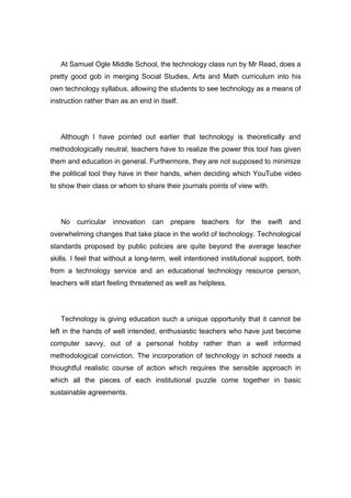 At Samuel Ogle Middle School, the technology class run by Mr Read, does a
pretty good gob in merging Social Studies, Arts and Math curriculum into his
own technology syllabus, allowing the students to see technology as a means of
instruction rather than as an end in itself.




   Although I have pointed out earlier that technology is theoretically and
methodologically neutral, teachers have to realize the power this tool has given
them and education in general. Furthermore, they are not supposed to minimize
the political tool they have in their hands, when deciding which YouTube video
to show their class or whom to share their journals points of view with.




   No curricular innovation can prepare teachers for the swift and
overwhelming changes that take place in the world of technology. Technological
standards proposed by public policies are quite beyond the average teacher
skills. I feel that without a long-term, well intentioned institutional support, both
from a technology service and an educational technology resource person,
teachers will start feeling threatened as well as helpless.




   Technology is giving education such a unique opportunity that it cannot be
left in the hands of well intended, enthusiastic teachers who have just become
computer savvy, out of a personal hobby rather than a well informed
methodological conviction. The incorporation of technology in school needs a
thoughtful realistic course of action which requires the sensible approach in
which all the pieces of each institutional puzzle come together in basic
sustainable agreements.
 