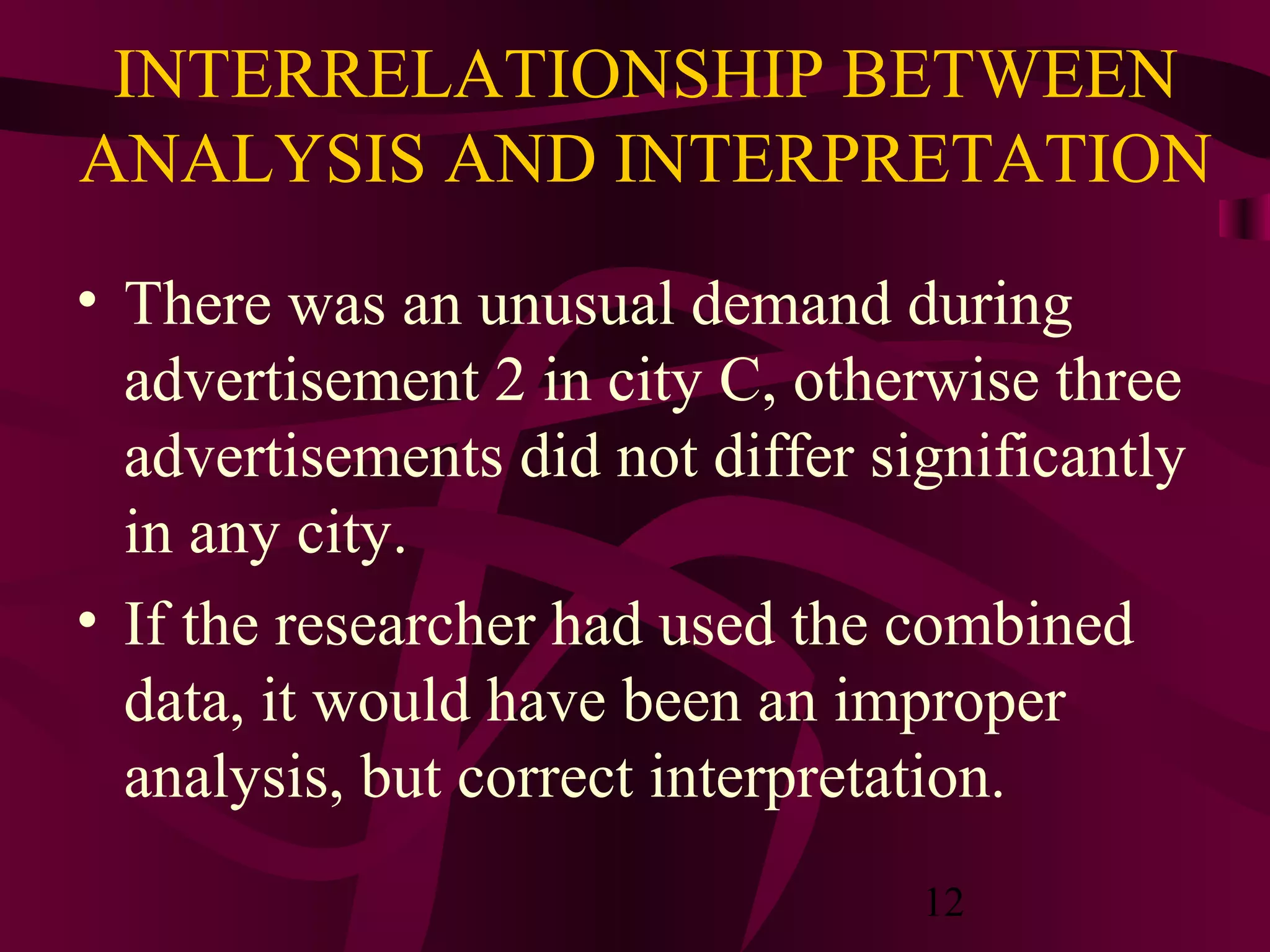 12
INTERRELATIONSHIP BETWEEN
ANALYSIS AND INTERPRETATION
• There was an unusual demand during
advertisement 2 in city C, otherwise three
advertisements did not differ significantly
in any city.
• If the researcher had used the combined
data, it would have been an improper
analysis, but correct interpretation.
 