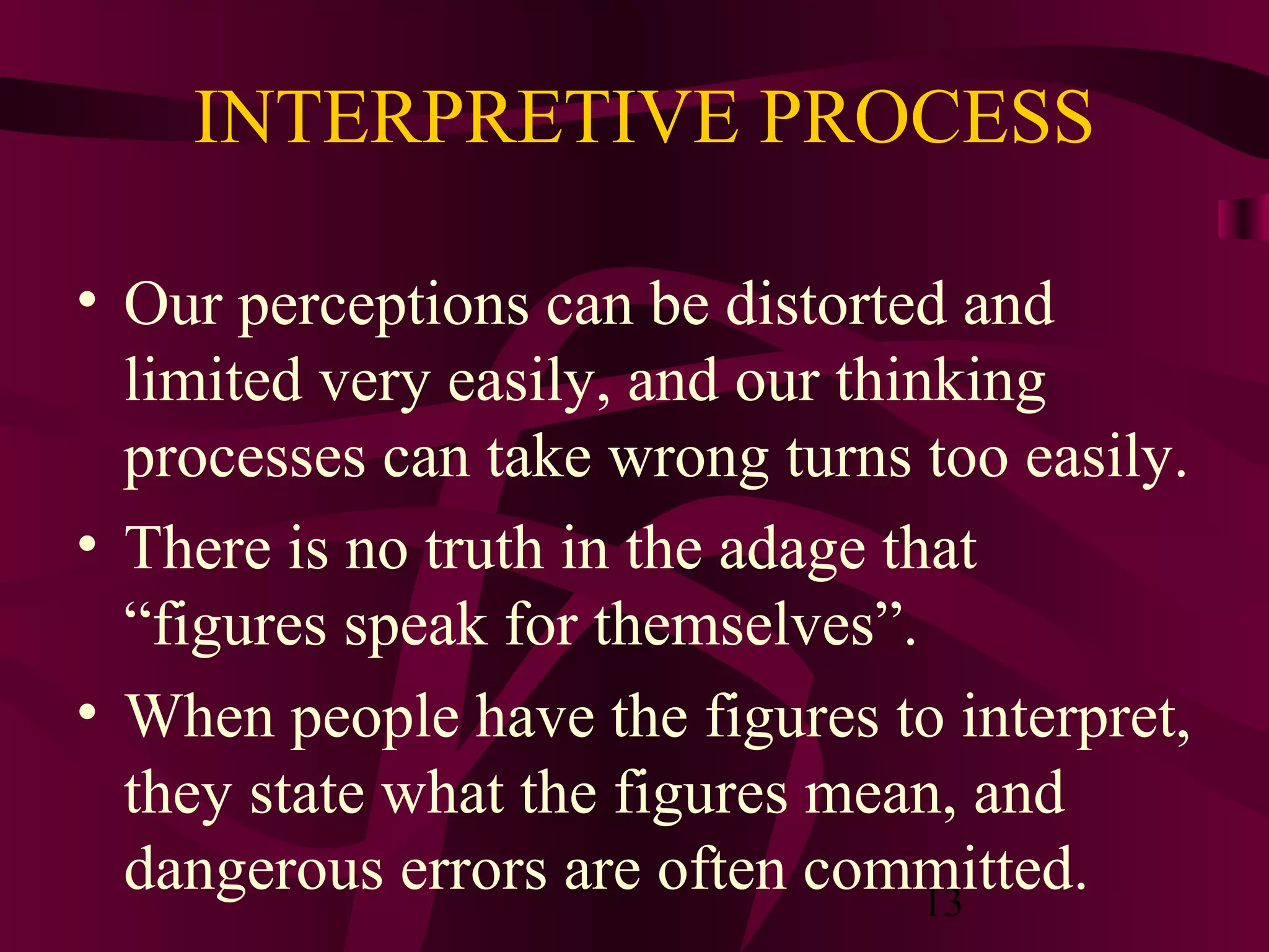 13
INTERPRETIVE PROCESS
• Our perceptions can be distorted and
limited very easily, and our thinking
processes can take wrong turns too easily.
• There is no truth in the adage that
“figures speak for themselves”.
• When people have the figures to interpret,
they state what the figures mean, and
dangerous errors are often committed.
 