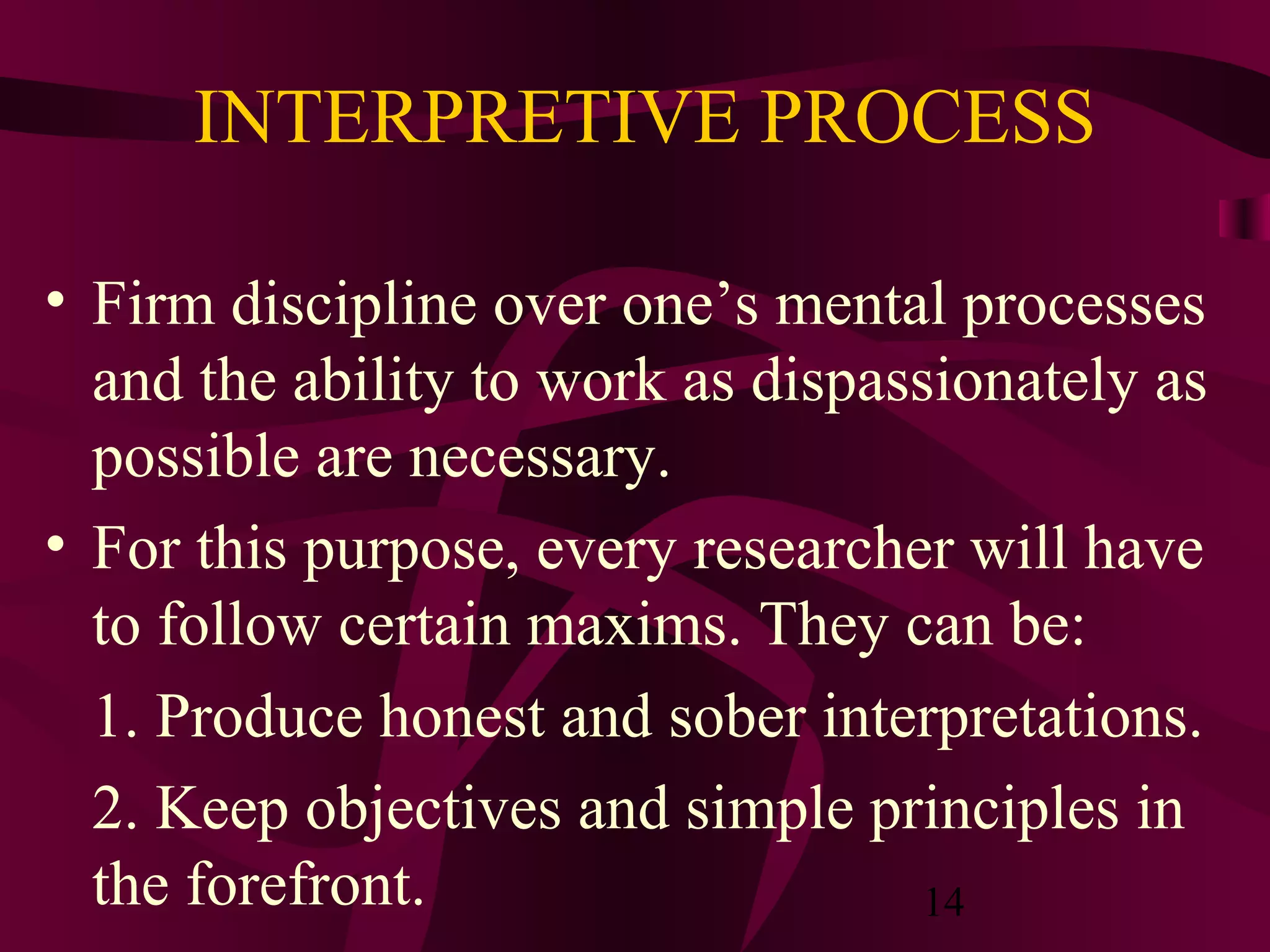 14
INTERPRETIVE PROCESS
• Firm discipline over one’s mental processes
and the ability to work as dispassionately as
possible are necessary.
• For this purpose, every researcher will have
to follow certain maxims. They can be:
1. Produce honest and sober interpretations.
2. Keep objectives and simple principles in
the forefront.
 