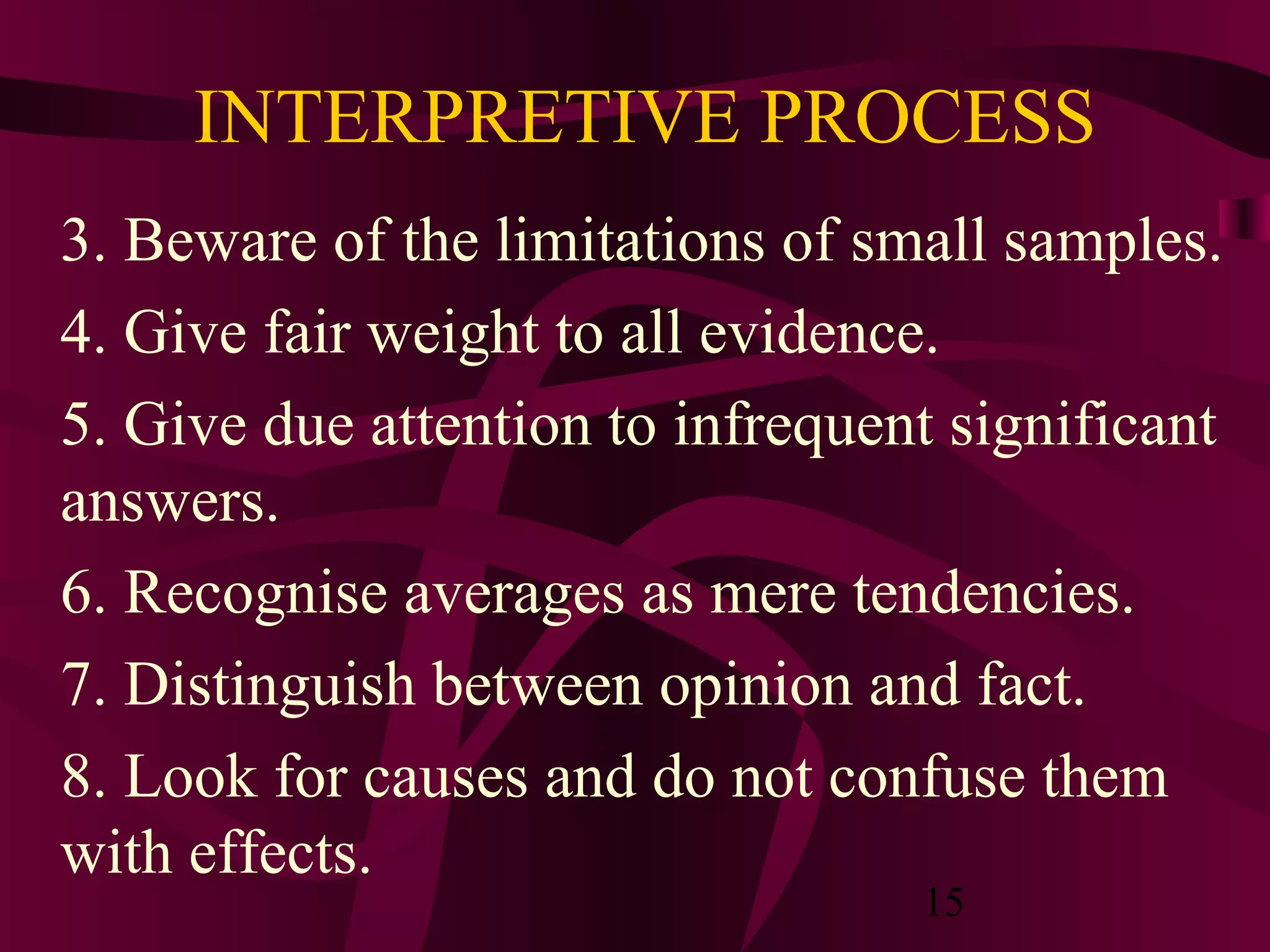 15
INTERPRETIVE PROCESS
3. Beware of the limitations of small samples.
4. Give fair weight to all evidence.
5. Give due attention to infrequent significant
answers.
6. Recognise averages as mere tendencies.
7. Distinguish between opinion and fact.
8. Look for causes and do not confuse them
with effects.
 