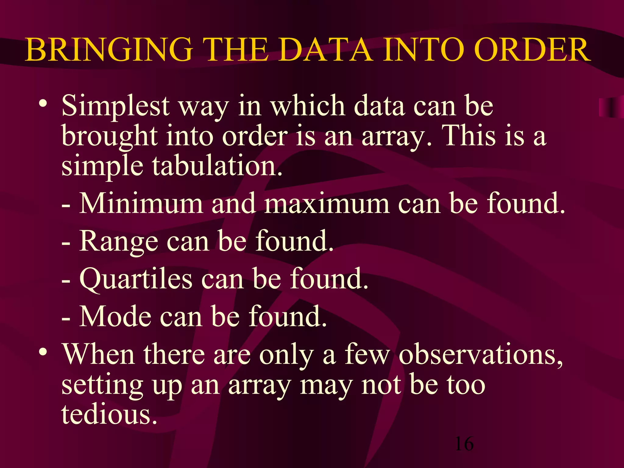 16
BRINGING THE DATA INTO ORDER
• Simplest way in which data can be
brought into order is an array. This is a
simple tabulation.
- Minimum and maximum can be found.
- Range can be found.
- Quartiles can be found.
- Mode can be found.
• When there are only a few observations,
setting up an array may not be too
tedious.
 
