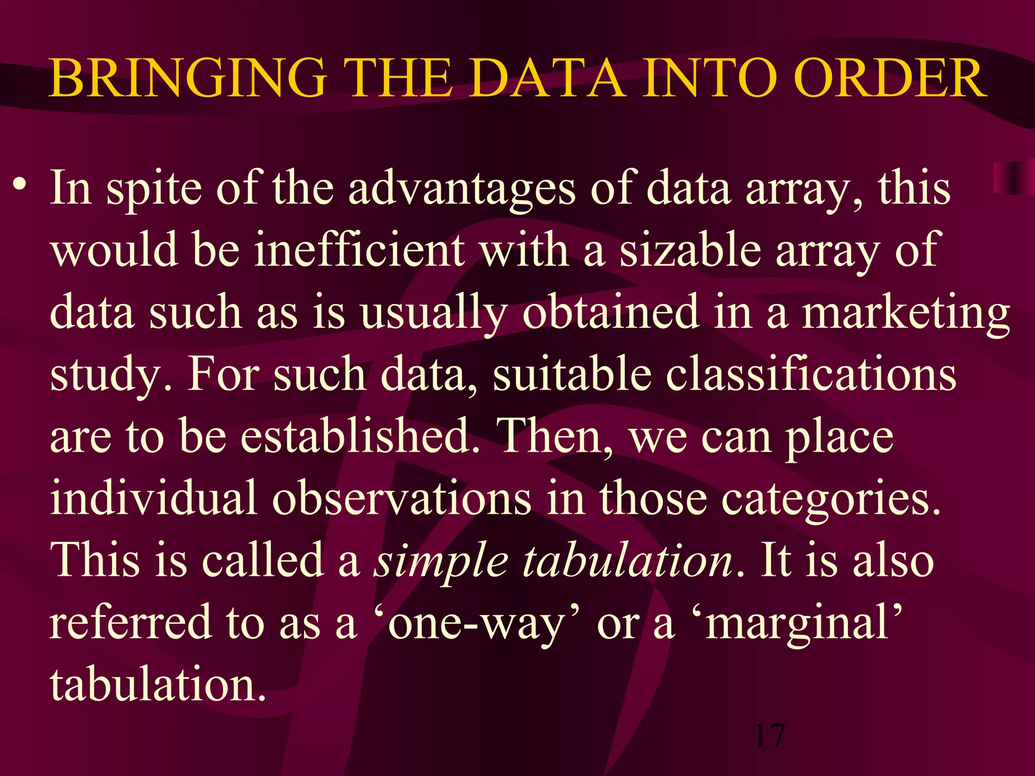 17
BRINGING THE DATA INTO ORDER
• In spite of the advantages of data array, this
would be inefficient with a sizable array of
data such as is usually obtained in a marketing
study. For such data, suitable classifications
are to be established. Then, we can place
individual observations in those categories.
This is called a simple tabulation. It is also
referred to as a ‘one-way’ or a ‘marginal’
tabulation.
 