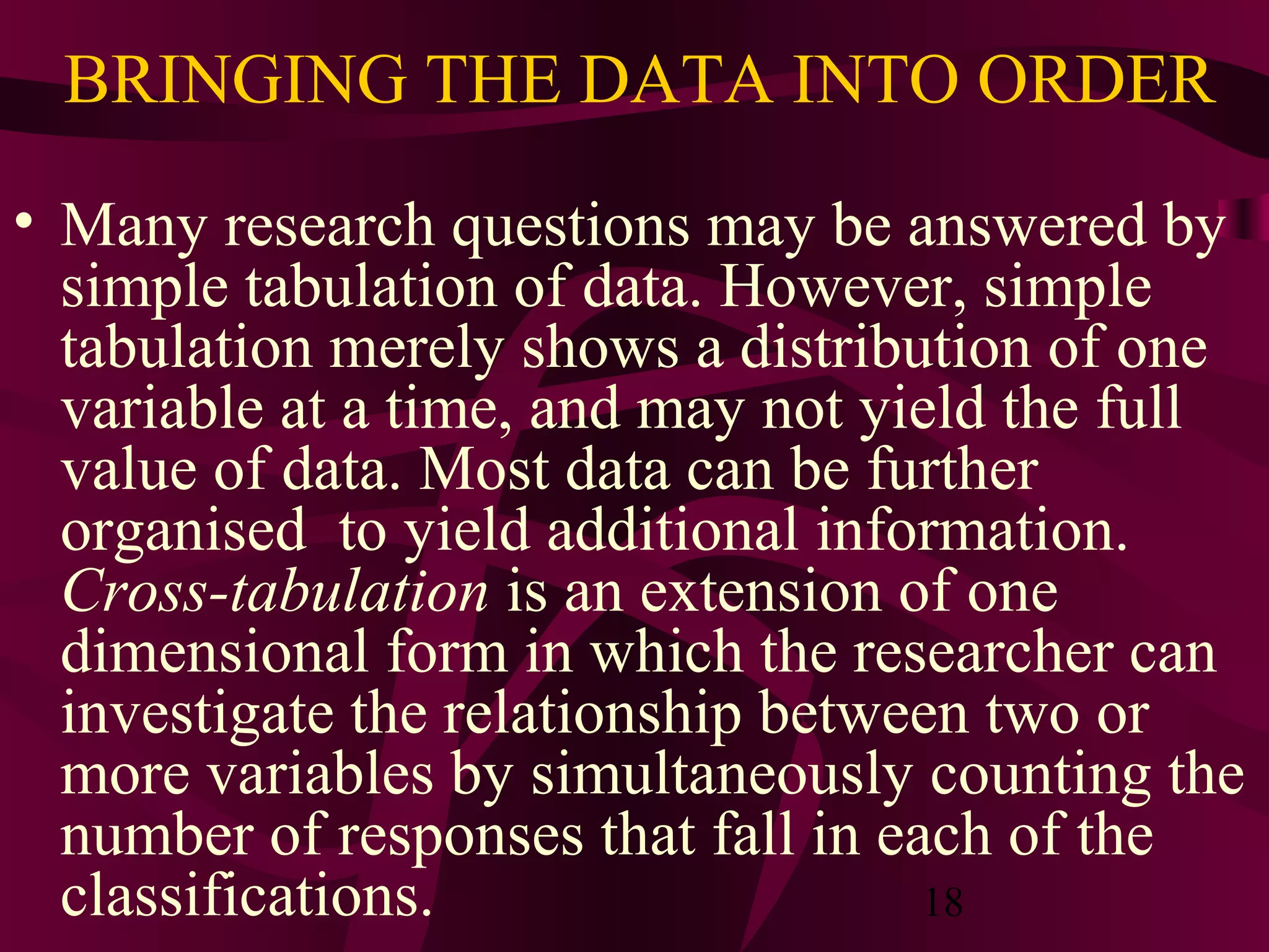 18
BRINGING THE DATA INTO ORDER
• Many research questions may be answered by
simple tabulation of data. However, simple
tabulation merely shows a distribution of one
variable at a time, and may not yield the full
value of data. Most data can be further
organised to yield additional information.
Cross-tabulation is an extension of one
dimensional form in which the researcher can
investigate the relationship between two or
more variables by simultaneously counting the
number of responses that fall in each of the
classifications.
 