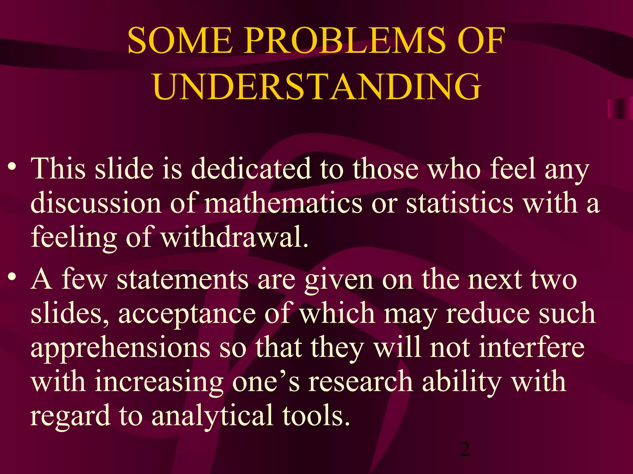 2
SOME PROBLEMS OF
UNDERSTANDING
• This slide is dedicated to those who feel any
discussion of mathematics or statistics with a
feeling of withdrawal.
• A few statements are given on the next two
slides, acceptance of which may reduce such
apprehensions so that they will not interfere
with increasing one’s research ability with
regard to analytical tools.
 