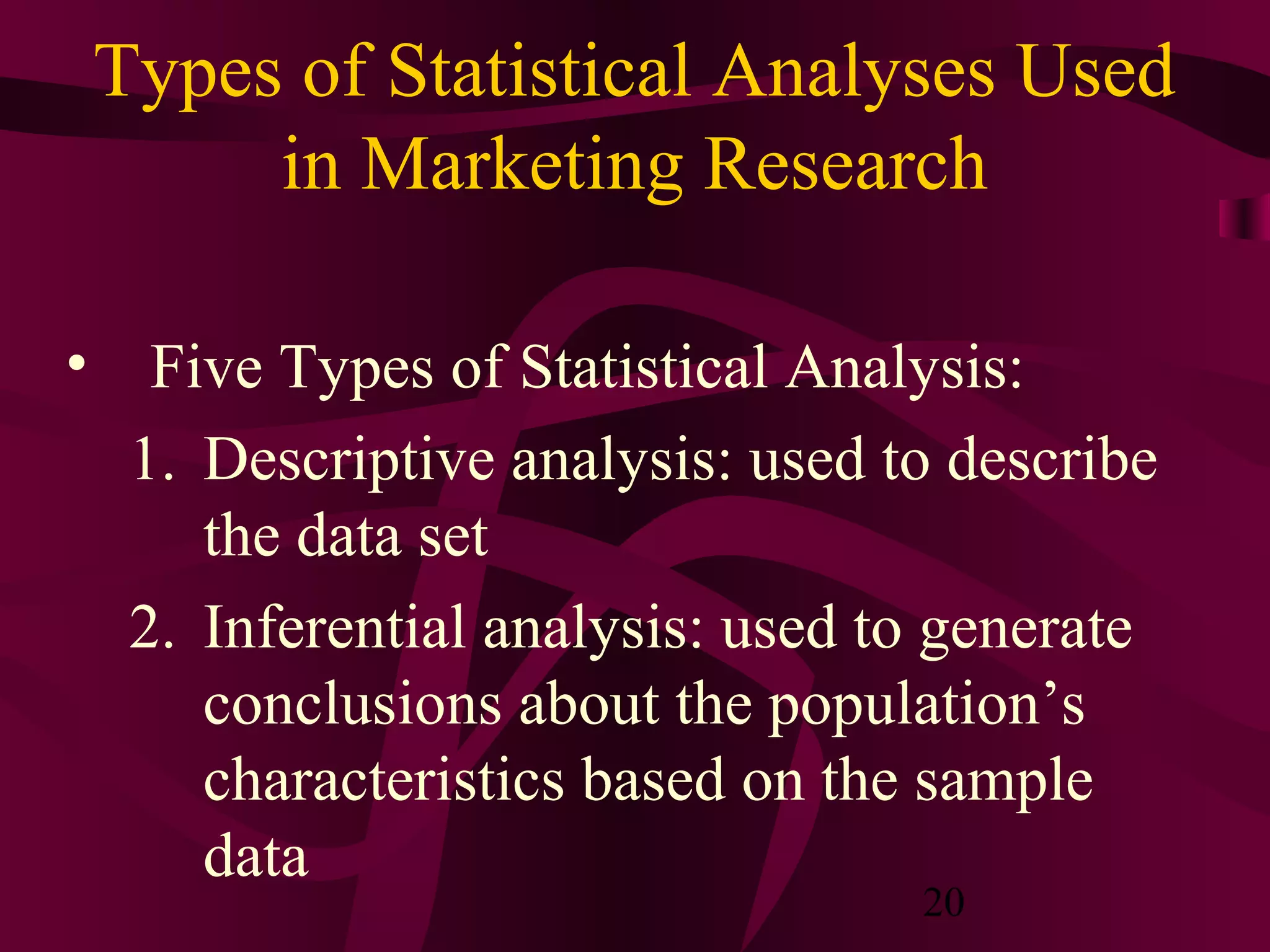 20
Types of Statistical Analyses Used
in Marketing Research
• Five Types of Statistical Analysis:
1. Descriptive analysis: used to describe
the data set
2. Inferential analysis: used to generate
conclusions about the population’s
characteristics based on the sample
data
 