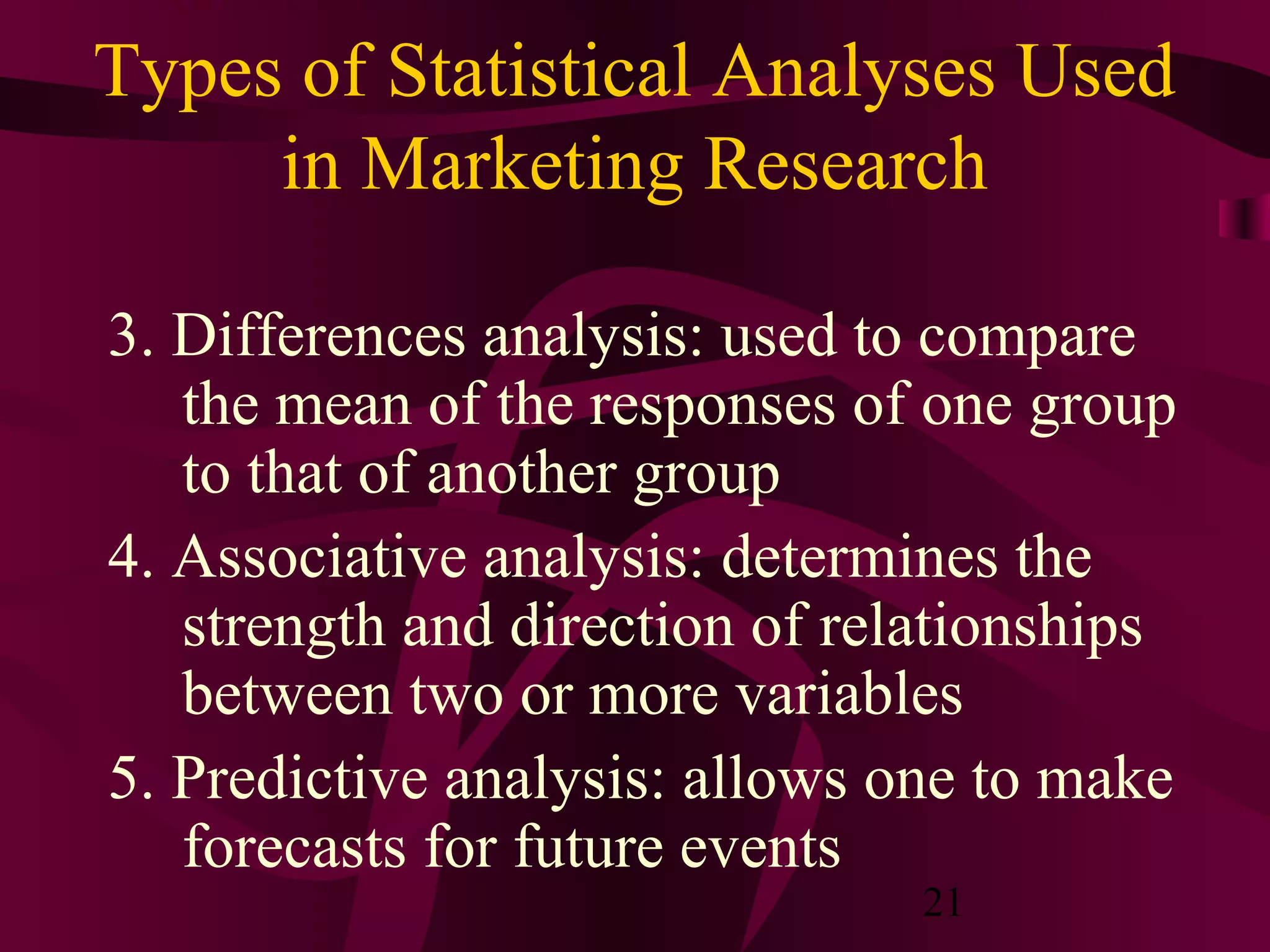 21
Types of Statistical Analyses Used
in Marketing Research
3. Differences analysis: used to compare
the mean of the responses of one group
to that of another group
4. Associative analysis: determines the
strength and direction of relationships
between two or more variables
5. Predictive analysis: allows one to make
forecasts for future events
 