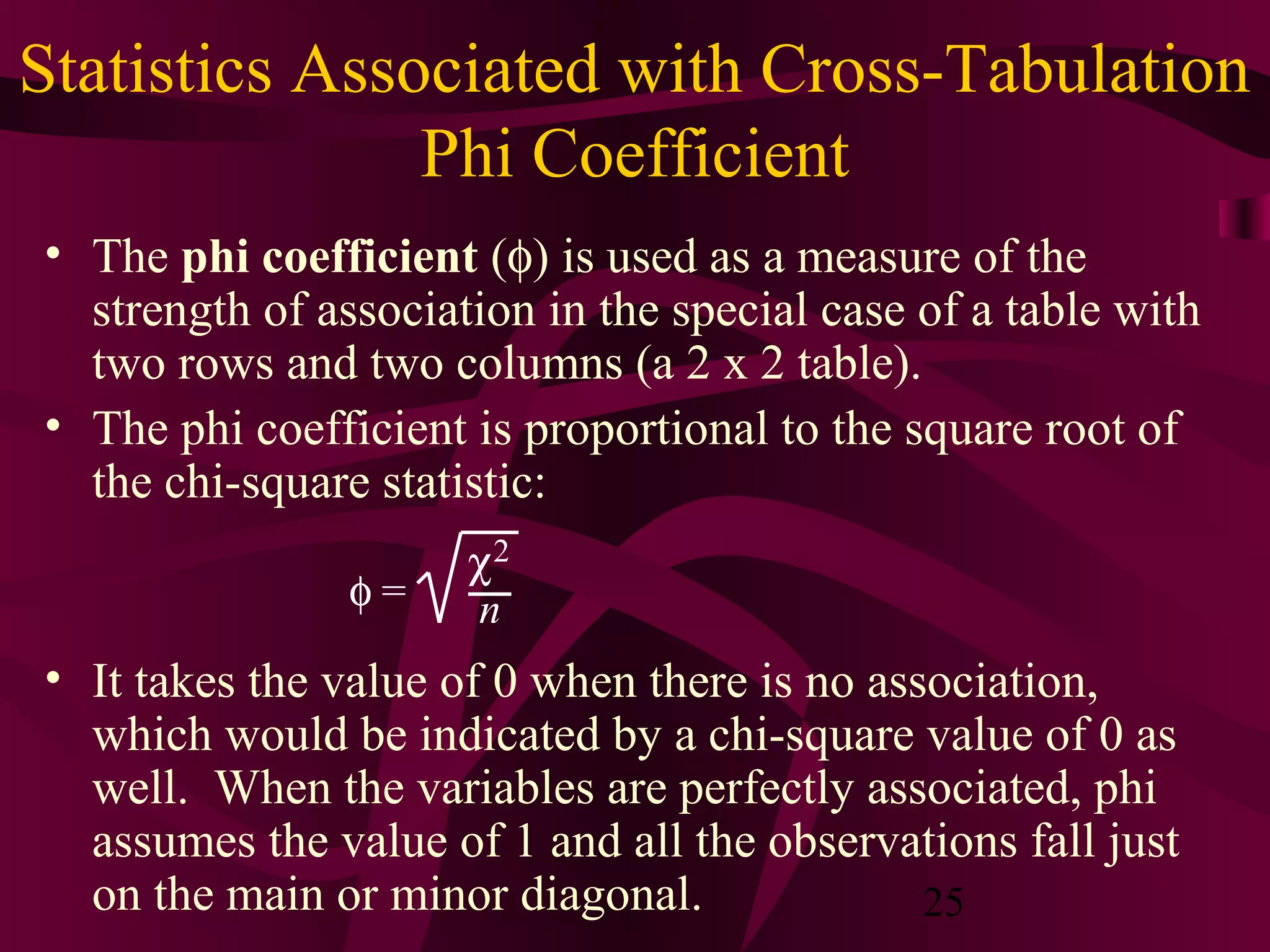25
Statistics Associated with Cross-Tabulation
Phi Coefficient
• The phi coefficient (φ) is used as a measure of the
strength of association in the special case of a table with
two rows and two columns (a 2 x 2 table).
• The phi coefficient is proportional to the square root of
the chi-square statistic:
• It takes the value of 0 when there is no association,
which would be indicated by a chi-square value of 0 as
well. When the variables are perfectly associated, phi
assumes the value of 1 and all the observations fall just
on the main or minor diagonal.
φ =
χ2
n
 