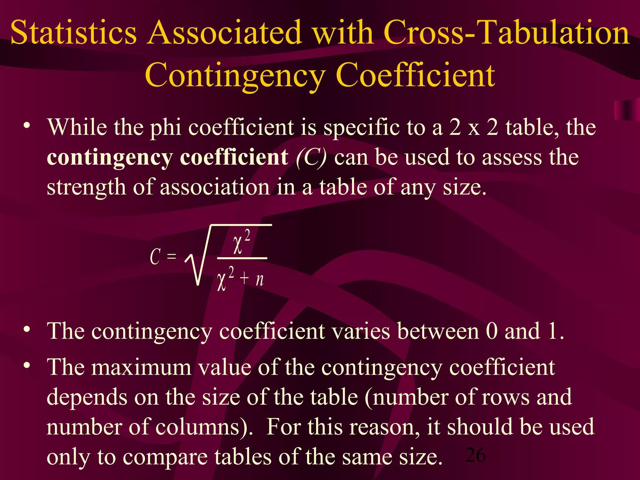 26
Statistics Associated with Cross-Tabulation
Contingency Coefficient
• While the phi coefficient is specific to a 2 x 2 table, the
contingency coefficient (C) can be used to assess the
strength of association in a table of any size.
• The contingency coefficient varies between 0 and 1.
• The maximum value of the contingency coefficient
depends on the size of the table (number of rows and
number of columns). For this reason, it should be used
only to compare tables of the same size.
C =
χ2
χ2 + n
 