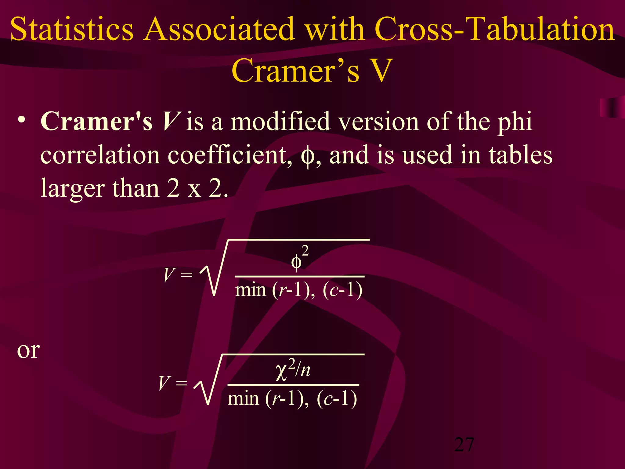 27
Statistics Associated with Cross-Tabulation
Cramer’s V
• Cramer's V is a modified version of the phi
correlation coefficient, φ, and is used in tables
larger than 2 x 2.
or
V =
φ
2
min (r-1), (c-1)
V =
χ2/n
min (r-1), (c-1)
 