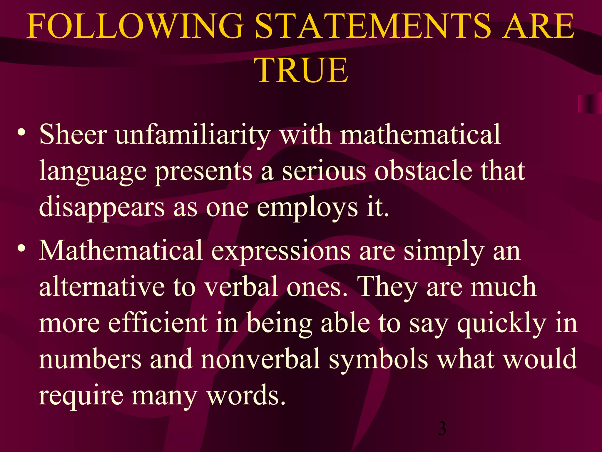 3
FOLLOWING STATEMENTS ARE
TRUE
• Sheer unfamiliarity with mathematical
language presents a serious obstacle that
disappears as one employs it.
• Mathematical expressions are simply an
alternative to verbal ones. They are much
more efficient in being able to say quickly in
numbers and nonverbal symbols what would
require many words.
 