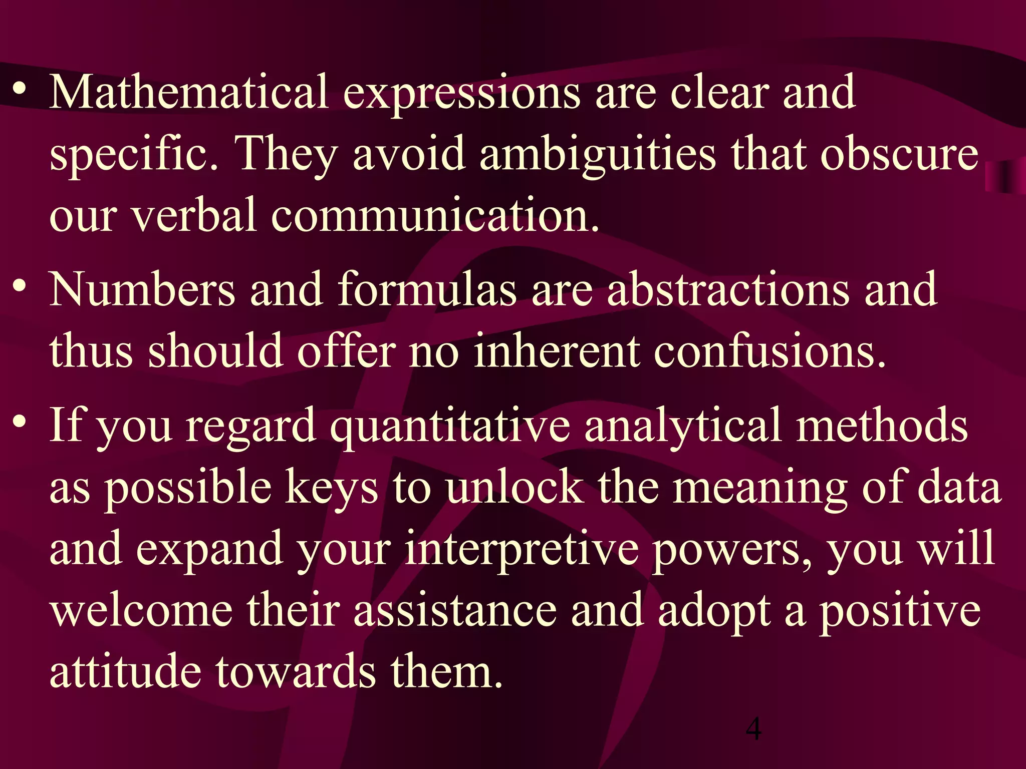 4
• Mathematical expressions are clear and
specific. They avoid ambiguities that obscure
our verbal communication.
• Numbers and formulas are abstractions and
thus should offer no inherent confusions.
• If you regard quantitative analytical methods
as possible keys to unlock the meaning of data
and expand your interpretive powers, you will
welcome their assistance and adopt a positive
attitude towards them.
 