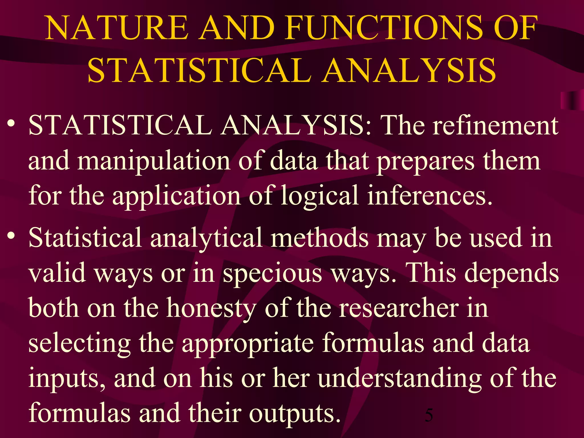 5
NATURE AND FUNCTIONS OF
STATISTICAL ANALYSIS
• STATISTICAL ANALYSIS: The refinement
and manipulation of data that prepares them
for the application of logical inferences.
• Statistical analytical methods may be used in
valid ways or in specious ways. This depends
both on the honesty of the researcher in
selecting the appropriate formulas and data
inputs, and on his or her understanding of the
formulas and their outputs.
 