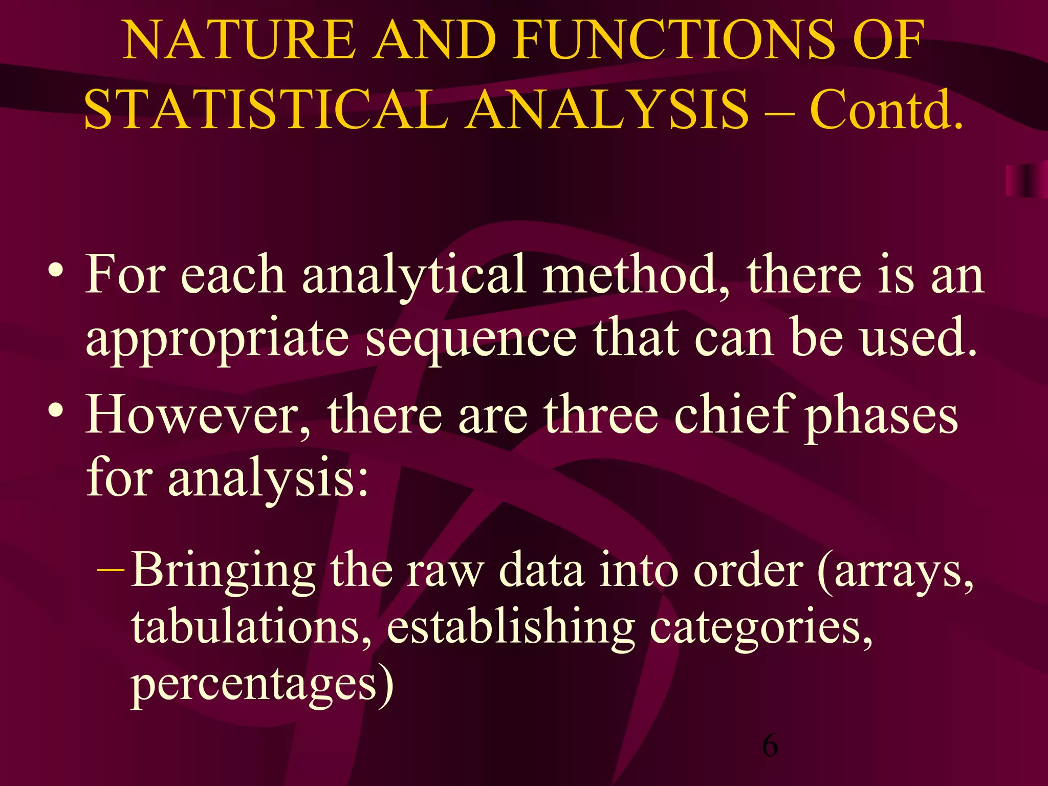 6
NATURE AND FUNCTIONS OF
STATISTICAL ANALYSIS – Contd.
• For each analytical method, there is an
appropriate sequence that can be used.
• However, there are three chief phases
for analysis:
–Bringing the raw data into order (arrays,
tabulations, establishing categories,
percentages)
 