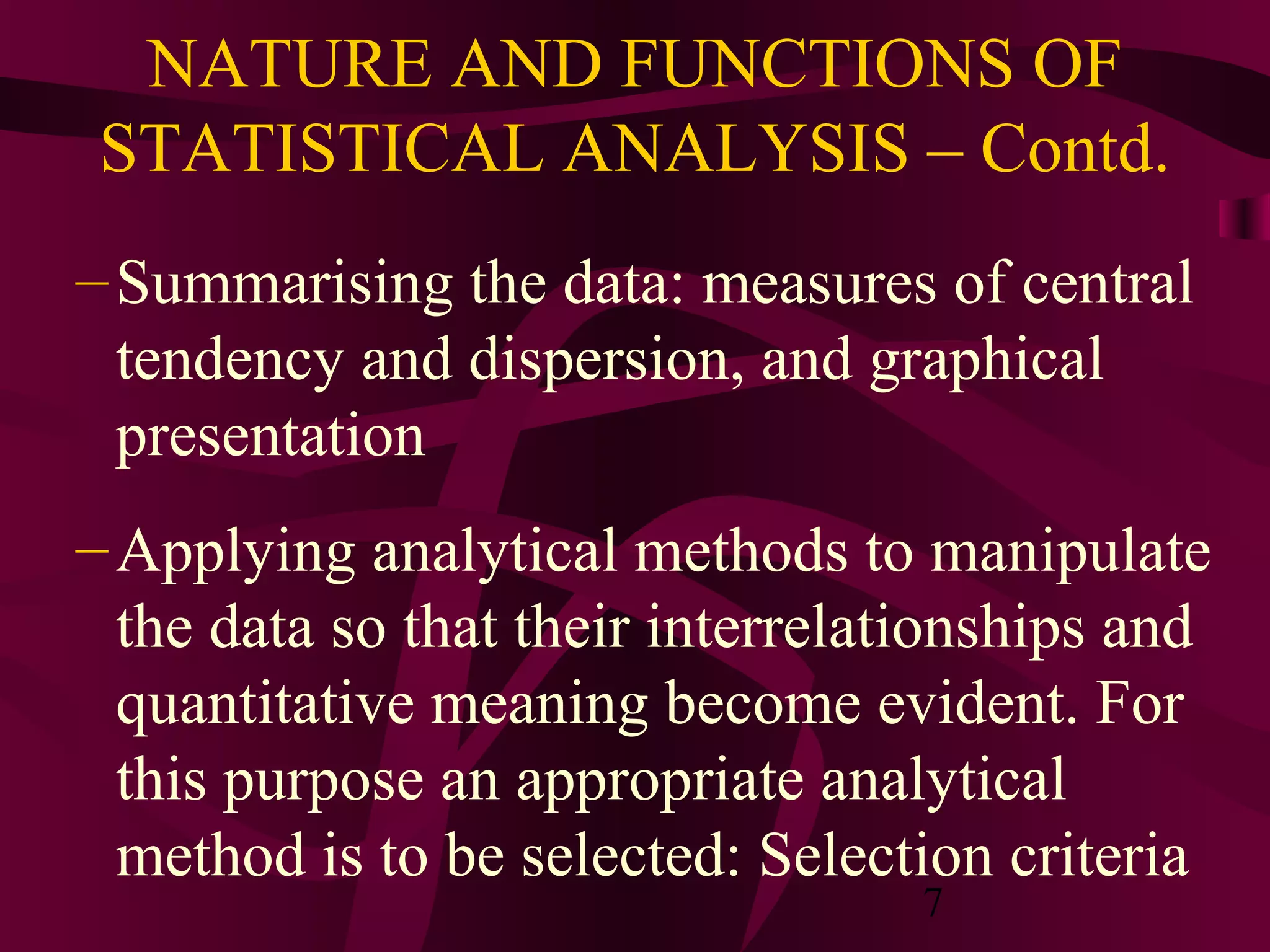 7
NATURE AND FUNCTIONS OF
STATISTICAL ANALYSIS – Contd.
–Summarising the data: measures of central
tendency and dispersion, and graphical
presentation
–Applying analytical methods to manipulate
the data so that their interrelationships and
quantitative meaning become evident. For
this purpose an appropriate analytical
method is to be selected: Selection criteria
 