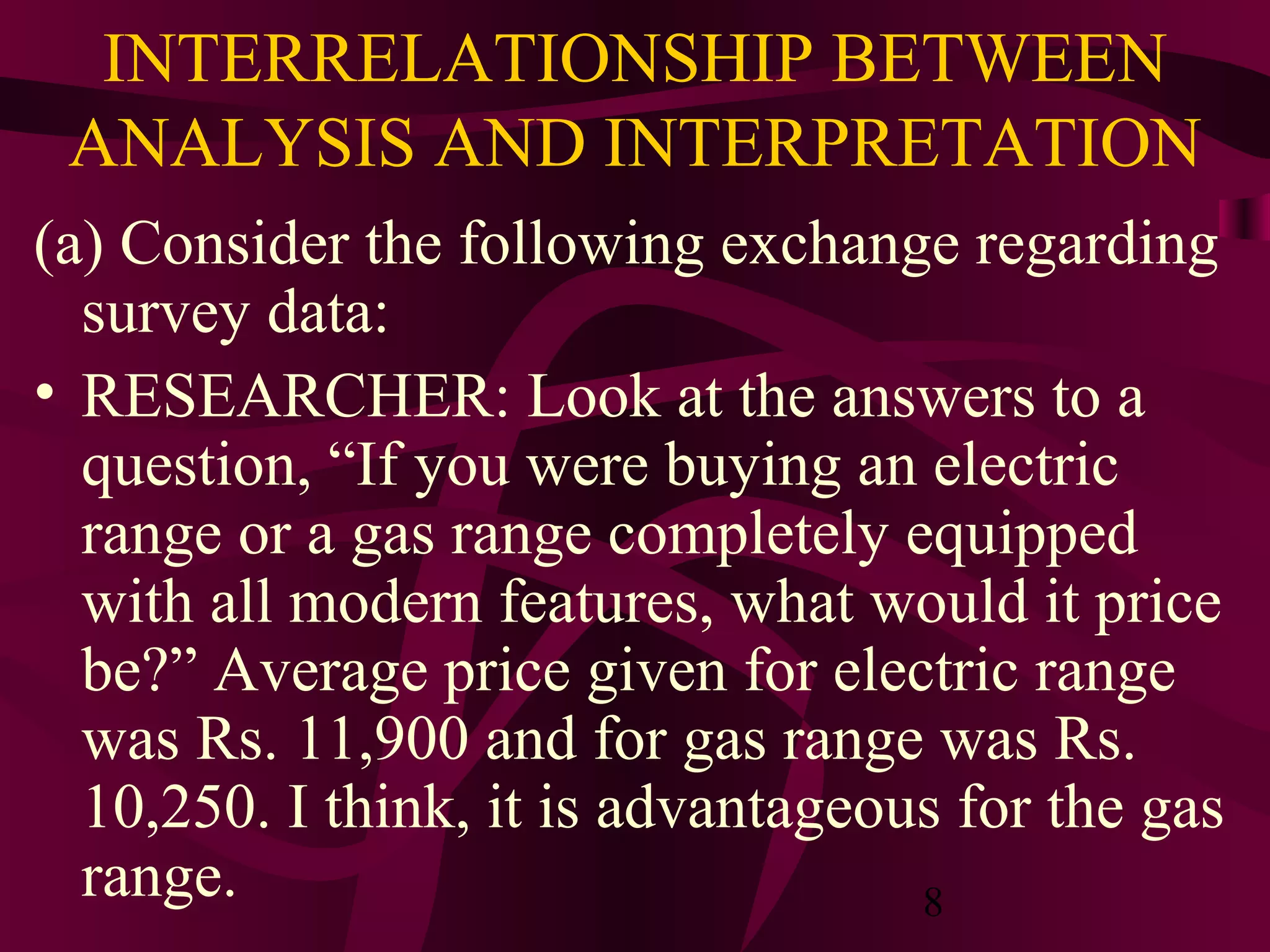 8
INTERRELATIONSHIP BETWEEN
ANALYSIS AND INTERPRETATION
(a) Consider the following exchange regarding
survey data:
• RESEARCHER: Look at the answers to a
question, “If you were buying an electric
range or a gas range completely equipped
with all modern features, what would it price
be?” Average price given for electric range
was Rs. 11,900 and for gas range was Rs.
10,250. I think, it is advantageous for the gas
range.
 