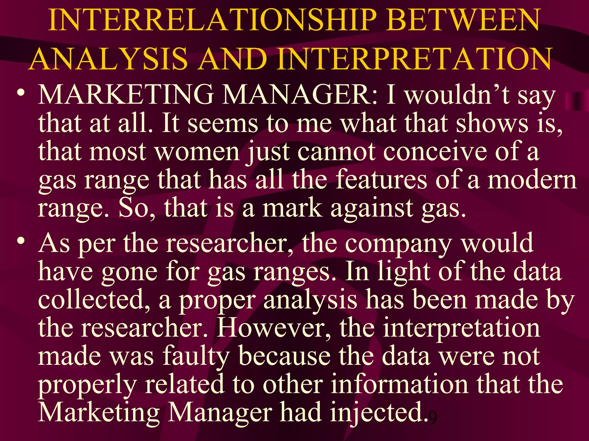 9
INTERRELATIONSHIP BETWEEN
ANALYSIS AND INTERPRETATION
• MARKETING MANAGER: I wouldn’t say
that at all. It seems to me what that shows is,
that most women just cannot conceive of a
gas range that has all the features of a modern
range. So, that is a mark against gas.
• As per the researcher, the company would
have gone for gas ranges. In light of the data
collected, a proper analysis has been made by
the researcher. However, the interpretation
made was faulty because the data were not
properly related to other information that the
Marketing Manager had injected.
 