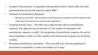  Example of Inconsistency: A respondent indicated that he doesn’t drink coffee, but when
questioned about his favorite brand, he replied ‘BRU’.
 Treatment of Unsatisfactory Responses
 Returning to the field – Questionnaires with unsatisfactory responses may be returned to the
field, where the interviewers recontact the respondents.
 Assigning missing values – The editor may assign missing values to unsatisfactory
responses. This approach may be desirable if 1) the number of respondents with
unsatisfactory responses is small, 2) the proportion of unsatisfactory responses for each of
these respondents is small, or 3) the variables with unsatisfactory responses are not the key
variables.
 Discarding unsatisfactory respondents – This is possible only when the proportion of
unsatisfactory respondents is small or the sample size is large.
 
