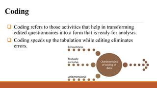 Coding
 Coding refers to those activities that help in transforming
edited questionnaires into a form that is ready for analysis.
 Coding speeds up the tabulation while editing eliminates
errors.
Characteristics
of coding of
data
Exhaustiness
Mutually
exclusive
unidimensional
 