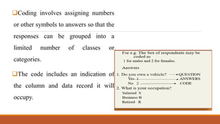 Coding involves assigning numbers
or other symbols to answers so that the
responses can be grouped into a
limited number of classes or
categories.
The code includes an indication of
the column and data record it will
occupy.
 