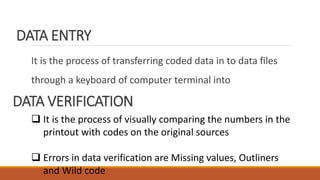 DATA ENTRY
It is the process of transferring coded data in to data files
through a keyboard of computer terminal into
DATA VERIFICATION
 It is the process of visually comparing the numbers in the
printout with codes on the original sources
 Errors in data verification are Missing values, Outliners
and Wild code
 