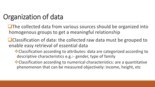 Organization of data
The collected data from various sources should be organized into
homogenous groups to get a meaningful relationship
Classification of data: the collected raw data must be grouped to
enable easy retrieval of essential data
Classification according to attributes: data are categorized according to
descriptive characteristics e.g.:- gender, type of family
Classification according to numerical characteristics: are a quantitative
phenomenon that can be measured objectively: income, height, etc
 