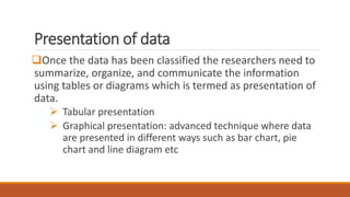Presentation of data
Once the data has been classified the researchers need to
summarize, organize, and communicate the information
using tables or diagrams which is termed as presentation of
data.
 Tabular presentation
 Graphical presentation: advanced technique where data
are presented in different ways such as bar chart, pie
chart and line diagram etc
 