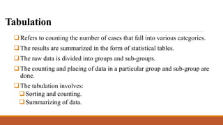 Tabulation
Refers to counting the number of cases that fall into various categories.
The results are summarized in the form of statistical tables.
The raw data is divided into groups and sub-groups.
The counting and placing of data in a particular group and sub-group are
done.
The tabulation involves:
Sorting and counting.
Summarizing of data.
 