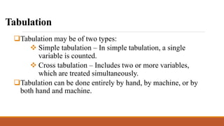 Tabulation
Tabulation may be of two types:
 Simple tabulation – In simple tabulation, a single
variable is counted.
 Cross tabulation – Includes two or more variables,
which are treated simultaneously.
Tabulation can be done entirely by hand, by machine, or by
both hand and machine.
 