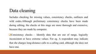 Data cleaning
Includes checking for missing values, consistency checks, outliners and
wild codes.Although preliminary consistency checks have been made
during editing, the checks at this stage are more thorough and extensive,
because they are made by computer.
Consistency checks – Identify data that are out of range, logically
inconsistent or have extreme values. For eg. A respondent may indicate
that she charges long-distance calls to a calling card, although she does not
have one.
 