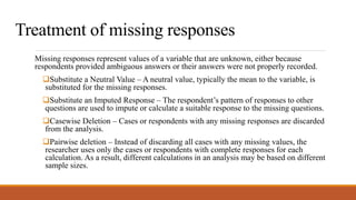 Treatment of missing responses
Missing responses represent values of a variable that are unknown, either because
respondents provided ambiguous answers or their answers were not properly recorded.
Substitute a Neutral Value – A neutral value, typically the mean to the variable, is
substituted for the missing responses.
Substitute an Imputed Response – The respondent’s pattern of responses to other
questions are used to impute or calculate a suitable response to the missing questions.
Casewise Deletion – Cases or respondents with any missing responses are discarded
from the analysis.
Pairwise deletion – Instead of discarding all cases with any missing values, the
researcher uses only the cases or respondents with complete responses for each
calculation. As a result, different calculations in an analysis may be based on different
sample sizes.
 