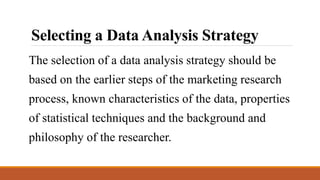 Selecting a Data Analysis Strategy
The selection of a data analysis strategy should be
based on the earlier steps of the marketing research
process, known characteristics of the data, properties
of statistical techniques and the background and
philosophy of the researcher.
 