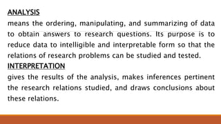 ANALYSIS
means the ordering, manipulating, and summarizing of data
to obtain answers to research questions. Its purpose is to
reduce data to intelligible and interpretable form so that the
relations of research problems can be studied and tested.
INTERPRETATION
gives the results of the analysis, makes inferences pertinent
the research relations studied, and draws conclusions about
these relations.
 