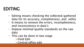 EDITING
• Editing means checking the collected/gathered
data for its accuracy, completeness, and utility
• It means to remove the errors, incompleteness,
and inconsistency in data’s
• Impose minimal quality standards on the raw
data
• This can be done in two stage
Field Edit
Central office edit
 